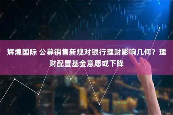 辉煌国际 公募销售新规对银行理财影响几何？理财配置基金意愿或下降