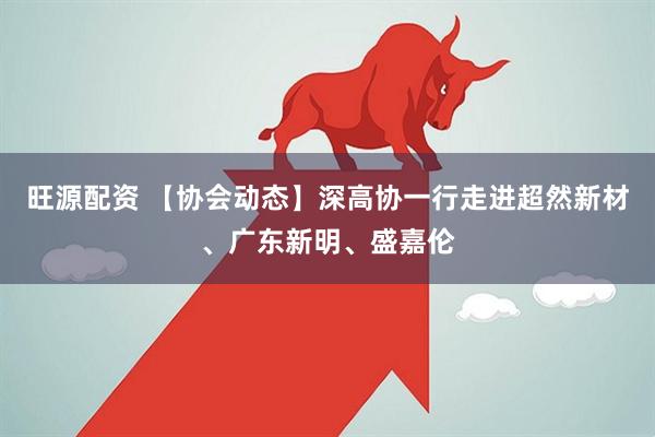 旺源配资 【协会动态】深高协一行走进超然新材、广东新明、盛嘉伦
