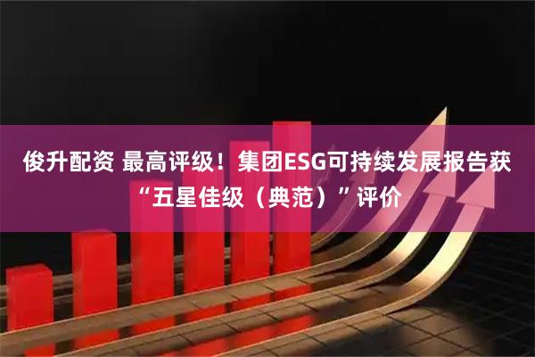 俊升配资 最高评级！集团ESG可持续发展报告获“五星佳级（典范）”评价