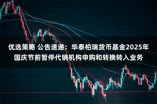 优选策略 公告速递：华泰柏瑞货币基金2025年国庆节前暂停代销机构申购和转换转入业务