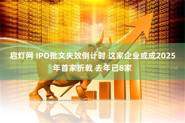 启灯网 IPO批文失效倒计时 这家企业或成2025年首家折戟 去年已8家