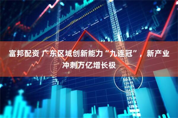 富邦配资 广东区域创新能力“九连冠”，新产业冲刺万亿增长极