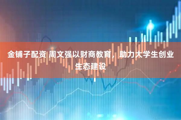金铺子配资 周文强以财商教育，助力大学生创业生态建设