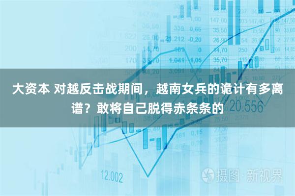 大资本 对越反击战期间，越南女兵的诡计有多离谱？敢将自己脱得赤条条的