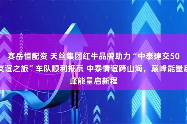 赛岳恒配资 天丝集团红牛品牌助力“中泰建交50周年友谊之旅”车队顺利抵京 中泰情谊跨山海，巅峰能量启新程