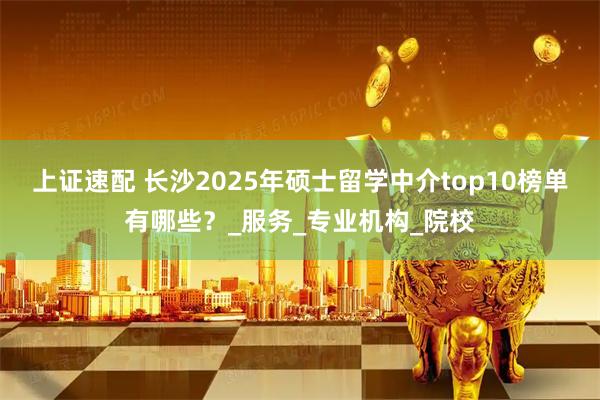 上证速配 长沙2025年硕士留学中介top10榜单有哪些？_服务_专业机构_院校
