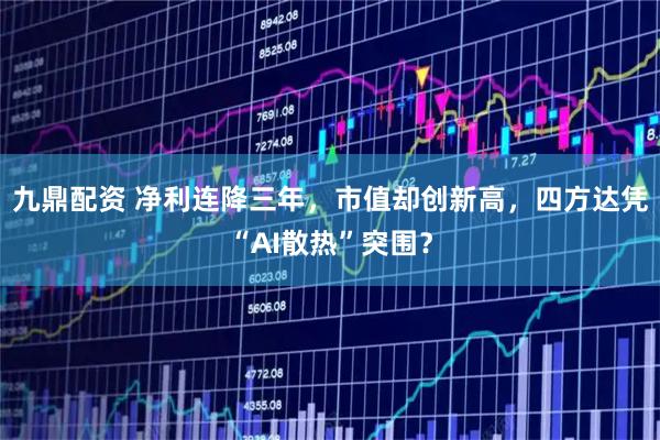 九鼎配资 净利连降三年，市值却创新高，四方达凭“AI散热”突围？