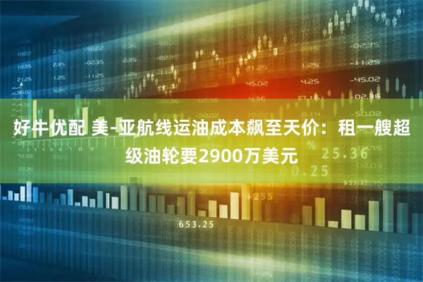 好牛优配 美-亚航线运油成本飙至天价：租一艘超级油轮要2900万美元